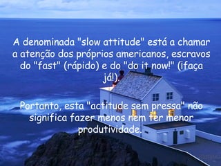 A denominada " slow attitude " está a chamar a atenção dos próprios americanos, escravos do " fast " (rápido) e do " do it now !" (¡faça já!). Portanto, esta "actitude sem pressa" não significa fazer menos nem ter menor produtividade.  