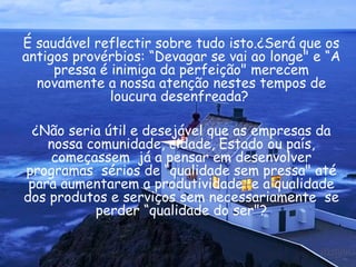 É saudável reflectir sobre tudo isto.¿Será que os antigos provérbios: “Devagar se vai ao longe" e “A pressa é inimiga da perfeição" merecem novamente a nossa atenção nestes tempos de loucura desenfreada?  ¿Não seria útil e desejável que as empresas da nossa comunidade, cidade, Estado ou país, começassem  já a pensar em desenvolver programas  sérios de “qualidade sem pressa" até para aumentarem a produtividade  e a qualidade dos produtos e serviços sem necessariamente  se perder “qualidade do ser"? 