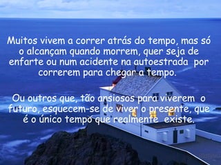 Muitos vivem a correr atrás do tempo, mas só o alcançam quando morrem, quer seja de enfarte ou num acidente na autoestrada  por correrem para chegar a tempo.  Ou outros que, tão ansiosos para viverem  o futuro, esquecem-se de viver o presente, que é o único tempo que realmente  existe. 