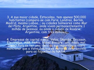 3. A sua maior cidade, Estocolmo, tem apenas 500.000 habitantes (compare-se com Paris, Londres, Berlim, Madrid, mesmo Lisboa…; ou cidades balneares como Mar del Plata, Argentina,  onde vivem permanentemente 1 milhão de pessoas, ou ainda a cidade de Rosário, Argentina, com três milhões). 4. Empresas de capital sueco: Volvo, Skandia, Ericsson, Electrolux, ABB, Nokia, Nobel Biocare , etc. Nada mal, ¿nein? Para se ter uma ideia da sua importância basta mencionar que a Volvo fabrica os motores de propulsão para os foguetes da NASA.  