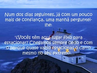 Num dos dias seguintes, já com um pouco mais de confiança, uma manhã perguntei-lhe: "¿Vocês têm aqui lugar fixo para estacionar? Chegamos sempre cedo e com o parque quase vazio estacionas o carro mesmo no seu extremo… 