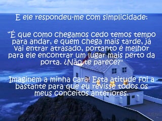 E ele respondeu-me com simplicidade: “ É que como chegamos cedo temos tempo para andar, e quem chega mais tarde, já vai entrar atrasado, portanto é melhor para ele encontrar um lugar mais perto da porta. ¿Não te parece?" Imaginem a minha cara! Esta atitude foi a bastante para que eu revisse todos os meus conceitos anteriores. 
