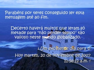 Parabéns por teres conseguido ler esta mensagem até ao fim.  Decerto haverá muitos que leram só metade para "não perder tempo" tão valioso neste mundo globalizado. ¡ Um excelente dia para ti Hoy  jueves, 28 de mayo de 2009 02:16:37 p.m.  ! 
