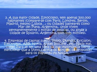 3. A sua maior cidade, Estocolmo, tem apenas 500.000 habitantes (compare-se com Paris, Londres, Berlim, Madrid, mesmo Lisboa…; ou cidades balneares como Mar del Plata, Argentina,  onde vivem permanentemente 1 milhão de pessoas, ou ainda a cidade de Rosário, Argentina, com três milhões). 4. Empresas de capital sueco: Volvo, Skandia, Ericsson, Electrolux, ABB, Nokia, Nobel Biocare , etc. Nada mal, ¿nein? Para se ter uma ideia da sua importância basta mencionar que a Volvo fabrica os motores de propulsão para os foguetes da NASA.  