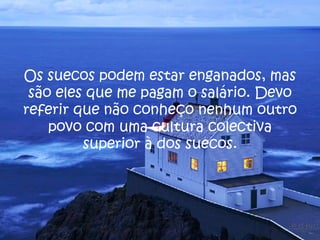 Os suecos podem estar enganados, mas são eles que me pagam o salário. Devo referir que não conheço nenhum outro povo com uma cultura colectiva superior à dos suecos. 