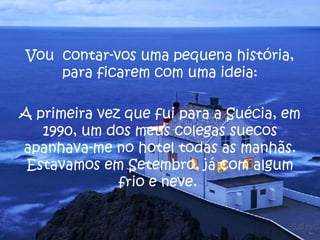 Vou  contar-vos uma pequena história, para ficarem com uma ideia: A primeira vez que fui para a Suécia, em 1990, um dos meus colegas suecos apanhava-me no hotel todas as manhãs. Estavamos em Setembro, já com algum frio e neve.  