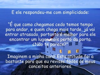 E ele respondeu-me com simplicidade: “ É que como chegamos cedo temos tempo para andar, e quem chega mais tarde, já vai entrar atrasado, portanto é melhor para ele encontrar um lugar mais perto da porta. ¿Não te parece?" Imaginem a minha cara! Esta atitude foi a bastante para que eu revisse todos os meus conceitos anteriores. 
