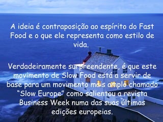 A ideia é contraposição ao espírito do Fast Food e o que ele representa como estilo de vida.  Verdadeiramente surpreendente, é que este movimento de Slow Food está a servir de base para um movimento mais amplo chamado “Slow Europe” como salientou a revista Business Week numa das suas últimas edições europeias. 