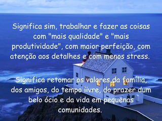 Significa sim, trabalhar e fazer as coisas com "mais qualidade" e "mais produtividade", com maior perfeição, com atenção aos detalhes e com menos stress.  Significa retomar os valores da família, dos amigos, do tempo livre, do prazer dum belo ócio e da vida em pequenas comunidades.  
