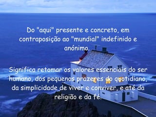 Do "aqui" presente e concreto, em contraposição ao "mundial" indefinido e anónimo.  Significa retomar os valores essenciais do ser humano, dos pequenos prazeres do quotidiano, da simplicidade de viver e conviver, e até da religião e da fé. 
