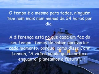 O tempo é o mesmo para todos, ninguém tem nem mais nem menos de 24 horas por dia.  A diferença está no que cada um faz do seu tempo. Temos de saber aproveitar cada momento, porque, como disse  John Lennon , “A vida é aquilo que acontece enquanto  planeamos o futuro". 