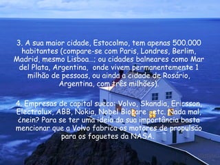 3. A sua maior cidade, Estocolmo, tem apenas 500.000 habitantes (compare-se com Paris, Londres, Berlim, Madrid, mesmo Lisboa…; ou cidades balneares como Mar del Plata, Argentina,  onde vivem permanentemente 1 milhão de pessoas, ou ainda a cidade de Rosário, Argentina, com três milhões). 4. Empresas de capital sueco: Volvo, Skandia, Ericsson, Electrolux, ABB, Nokia, Nobel Biocare , etc. Nada mal, ¿nein? Para se ter uma ideia da sua importância basta mencionar que a Volvo fabrica os motores de propulsão para os foguetes da NASA.  