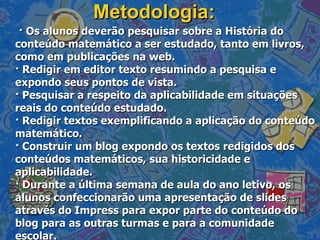 Metodologia: · Os alunos deverão pesquisar sobre a História do conteúdo matemático a ser estudado, tanto em livros, como em publicações na web. · Redigir em editor texto resumindo a pesquisa e expondo seus pontos de vista. · Pesquisar a respeito da aplicabilidade em situações reais do conteúdo estudado. · Redigir textos exemplificando a aplicação do conteúdo matemático. · Construir um blog expondo os textos redigidos dos conteúdos matemáticos, sua historicidade e aplicabilidade. · Durante a última semana de aula do ano letivo, os alunos confeccionarão uma apresentação de slides através do Impress para expor parte do conteúdo do blog para as outras turmas e para a comunidade escolar. 
