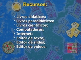 Recursos: · Livros didáticos; · Livros paradidáticos; · Livros científicos; · Computadores; · Internet; · Editor de texto; · Editor de slides; · Editor de vídeos. 