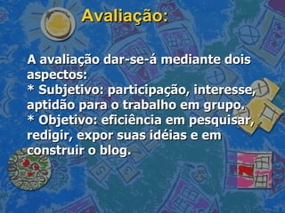 Avaliação: A avaliação dar-se-á mediante dois aspectos: * Subjetivo: participação, interesse, aptidão para o trabalho em grupo. * Objetivo: eficiência em pesquisar, redigir, expor suas idéias e em construir o blog. 