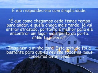 E ele respondeu-me com simplicidade: “ É que como chegamos cedo temos tempo para andar, e quem chega mais tarde, já vai entrar atrasado, portanto é melhor para ele encontrar um lugar mais perto da porta. ¿Não te parece?" Imaginem a minha cara! Esta atitude foi a bastante para que eu revisse todos os meus conceitos anteriores. 