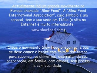 Actualmente, há um grande movimento na Europa chamado "Slow Food". A “Slow Food International Association”, cujo símbolo é um caracol, tem a sua sede em Itália (o site na Internet é muito interessante.  www.slowfood.com ) O que o movimento Slow Food preconiza  é que se deve comer e beber com calma, dar tempo para saborear os alimentos, desfrutar da sua preparação, em família, com amigos, sem pressa e com qualidade.  