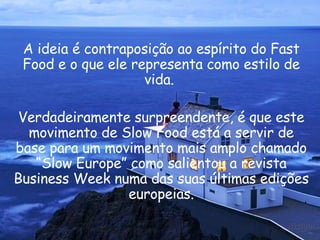A ideia é contraposição ao espírito do Fast Food e o que ele representa como estilo de vida.  Verdadeiramente surpreendente, é que este movimento de Slow Food está a servir de base para um movimento mais amplo chamado “Slow Europe” como salientou a revista Business Week numa das suas últimas edições europeias. 