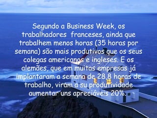 Segundo a Business Week, os trabalhadores  franceses, ainda que trabalhem menos horas (35 horas por semana) são mais produtivos que os seus colegas americanos e ingleses. E os alemães, que em muitas empresas já implantaram a semana de 28,8 horas de trabalho, viram a su produtividade aumentar uns apreciáveis 20%.  