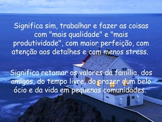 Significa sim, trabalhar e fazer as coisas com "mais qualidade" e "mais produtividade", com maior perfeição, com atenção aos detalhes e com menos stress.  Significa retomar os valores da família, dos amigos, do tempo livre, do prazer dum belo ócio e da vida em pequenas comunidades.  