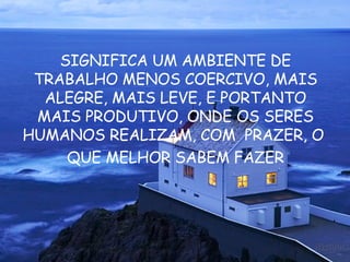 SIGNIFICA UM AMBIENTE DE TRABALHO MENOS COERCIVO, MAIS ALEGRE, MAIS LEVE, E PORTANTO MAIS PRODUTIVO, ONDE OS SERES HUMANOS REALIZAM, COM  PRAZER, O  QUE MELHOR SABEM FAZER 