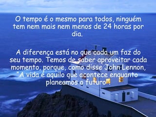 O tempo é o mesmo para todos, ninguém tem nem mais nem menos de 24 horas por dia.  A diferença está no que cada um faz do seu tempo. Temos de saber aproveitar cada momento, porque, como disse  John Lennon , “A vida é aquilo que acontece enquanto  planeamos o futuro". 