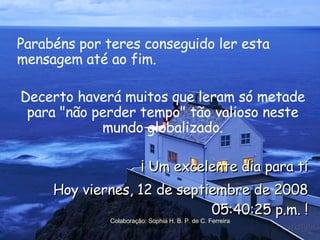Parabéns por teres conseguido ler esta mensagem até ao fim.  Decerto haverá muitos que leram só metade para "não perder tempo" tão valioso neste mundo globalizado. ¡ Um excelente dia para ti Hoy  jueves, 4 de junio de 2009 02:54:28 p.m.  ! Colaboração: Sophia H. B. P. de C. Ferreira 