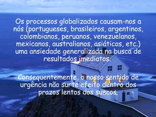 Os processos globalizados causam-nos a nós (portugueses, brasileiros, argentinos, colombianos, peruanos, venezuelanos, mexicanos, australianos, asiáticos, etc.) uma ansiedade generalizada na busca de resultados imediatos.  Consequentemente, o nosso sentido de urgência não surte efeito dentro dos prazos lentos dos suecos. 