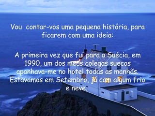 Vou  contar-vos uma pequena história, para ficarem com uma ideia: A primeira vez que fui para a Suécia, em 1990, um dos meus colegas suecos apanhava-me no hotel todas as manhãs. Estavamos em Setembro, já com algum frio e neve.  