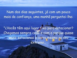 Num dos dias seguintes, já com um pouco mais de confiança, uma manhã perguntei-lhe: "¿Vocês têm aqui lugar fixo para estacionar? Chegamos sempre cedo e com o parque quase vazio estacionas o carro mesmo no seu extremo… 