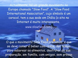 Actualmente, há um grande movimento na Europa chamado "Slow Food". A “Slow Food International Association”, cujo símbolo é um caracol, tem a sua sede em Itália (o site na Internet é muito interessante.  www.slowfood.com ) O que o movimento Slow Food preconiza  é que se deve comer e beber com calma, dar tempo para saborear os alimentos, desfrutar da sua preparação, em família, com amigos, sem pressa e com qualidade.  
