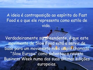 A ideia é contraposição ao espírito do Fast Food e o que ele representa como estilo de vida.  Verdadeiramente surpreendente, é que este movimento de Slow Food está a servir de base para um movimento mais amplo chamado “Slow Europe” como salientou a revista Business Week numa das suas últimas edições europeias. 