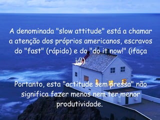 A denominada " slow attitude " está a chamar a atenção dos próprios americanos, escravos do " fast " (rápido) e do " do it now !" (¡faça já!). Portanto, esta "actitude sem pressa" não significa fazer menos nem ter menor produtividade.  