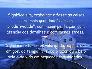 Significa sim, trabalhar e fazer as coisas com "mais qualidade" e "mais produtividade", com maior perfeição, com atenção aos detalhes e com menos stress.  Significa retomar os valores da família, dos amigos, do tempo livre, do prazer dum belo ócio e da vida em pequenas comunidades.  