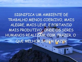 SIGNIFICA UM AMBIENTE DE TRABALHO MENOS COERCIVO, MAIS ALEGRE, MAIS LEVE, E PORTANTO MAIS PRODUTIVO, ONDE OS SERES HUMANOS REALIZAM, COM  PRAZER, O  QUE MELHOR SABEM FAZER 