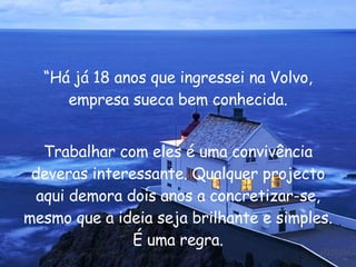 “ Há já 18 anos que ingressei na Volvo, empresa sueca bem conhecida. Trabalhar com eles é uma convivência deveras interessante. Qualquer projecto aqui demora dois anos a concretizar-se, mesmo que a ideia seja brilhante e simples. É uma regra. 
