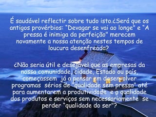 É saudável reflectir sobre tudo isto.¿Será que os antigos provérbios: “Devagar se vai ao longe" e “A pressa é inimiga da perfeição" merecem novamente a nossa atenção nestes tempos de loucura desenfreada?  ¿Não seria útil e desejável que as empresas da nossa comunidade, cidade, Estado ou país, começassem  já a pensar em desenvolver programas  sérios de “qualidade sem pressa" até para aumentarem a produtividade  e a qualidade dos produtos e serviços sem necessariamente  se perder “qualidade do ser"? 