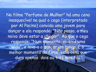 No filme "Perfume de Mulher" há uma cena inesquecível na qual o cego (interpretado por Al Pacino) convida uma jovem para dançar e ela responde: "Não posso, o meu noivo deve estar a chegar". Ao que o cego responde: “Num momento, vive-se uma vida", e leva-a a dançar um tango. É o melhor momento do filme, esta cena que dura apenas  dois ou três minutos. 