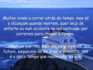 Muitos vivem a correr atrás do tempo, mas só o alcançam quando morrem, quer seja de enfarte ou num acidente na autoestrada  por correrem para chegar a tempo.  Ou outros que, tão ansiosos para viverem  o futuro, esquecem-se de viver o presente, que é o único tempo que realmente  existe. 