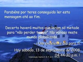 Parabéns por teres conseguido ler esta mensagem até ao fim.  Decerto haverá muitos que leram só metade para "não perder tempo" tão valioso neste mundo globalizado. ¡ Um excelente dia para ti Hoy  jueves, 4 de junio de 2009 03:04:39 p.m.  ! Colaboração: Sophia H. B. P. de C. Ferreira 