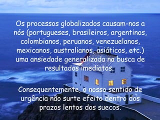 Os processos globalizados causam-nos a nós (portugueses, brasileiros, argentinos, colombianos, peruanos, venezuelanos, mexicanos, australianos, asiáticos, etc.) uma ansiedade generalizada na busca de resultados imediatos.  Consequentemente, o nosso sentido de urgência não surte efeito dentro dos prazos lentos dos suecos. 