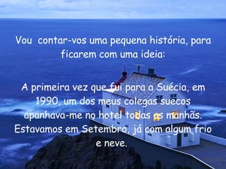 Vou  contar-vos uma pequena história, para ficarem com uma ideia: A primeira vez que fui para a Suécia, em 1990, um dos meus colegas suecos apanhava-me no hotel todas as manhãs. Estavamos em Setembro, já com algum frio e neve.  