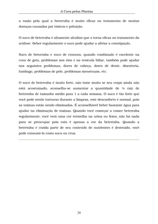 A Cura pelas Plantas
24
a razão pela qual a beterraba é muito eficaz no tratamento de muitas
doenças causadas por tóxicos e poluição.
O suco de beterraba é altamente alcalino que o torna eficaz no tratamento da
acidose. Beber regularmente o suco pode ajudar a aliviar a constipação.
Suco de beterraba e suco de cenoura, quando combinado é excelente na
cura de gota, problemas nos rins e na vesícula biliar, também pode ajudar
nos seguintes problemas, dores de cabeça, dores de dente, disenteria,
lumbago, problemas de pele, problemas menstruais, etc.
O suco de beterraba é muito forte, não tome muito se seu corpo ainda não
está acostumado, aconselha-se aumentar a quantidade de ½ raiz de
beterraba de tamanho médio para 1 a cada semana. O suco é tão forte que
você pode sentir tonturas durante a limpeza, este desconforto é normal, pois
as toxinas estão sendo eliminadas. É aconselhável beber bastante água para
ajudar na eliminação de toxinas. Quando você começar a comer beterraba
regularmente, você verá uma cor vermelha na urina ou fezes, não há nada
para se preocupar pois esta é apenas a cor da beterraba. Quando a
beterraba é cozida parte de seu conteúdo de nutrientes é destruído, você
pode consumi-la como suco ou crua.
 