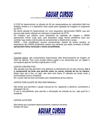 CCD VERSUS CMOS
O CCD foi desenvolvido na década de 60 por pesquisadores do Laboratório Bell nos
Estados Unidos e é o dispositivo mais usado para captação de imagens no segmento
de CFTV.
Na última década foi desenvolvido um novo dispositivo denominado CMOS, que aos
poucos está sendo utilizado em câmeras no segmento de CFTV.
Os modelos que utilizam como dispositivo de captação de imagem o CMOS
apresentam menor custo pois, este dispositivo exige menos periféricos para seu
controle, logo existe a diminuição de componentes e diretamente o preço.
CMOS – mais simplificado, poucos componentes. Apesar de serem baratos, os
dispositivos tipo CMOS atualmente usados nas câmeras que estão vendidas no Brasil,
apresentam baixa resolução e baixa sensibilidade.
LENTES
Conceito básico: são componentes responsáveis pelo direcionamento da imagem ao
CCD da câmera. Tem como função básica captar a luz transmitida por um objeto e
converge-la igual ao formato original para o CCD.
LENTES COM ÍRIS FIXA
São aquelas que não permitem uma abertura ou fechamento da íris das mesmas. Íris é
o componente da lente que permite maior ou menor entrada de luz na câmera.
Neste caso ela é fixa, ou seja, não abre nem fecha. É utilizada em locais onde a
luminosidade é boa e constante.
EX: Locais internos bem iluminados sem interferência de luz externa.
LENTES COM AJUSTE DE ÍRIS (ÍRIS MANUAL)
São lentes que permitem o ajuste manual da íris, regulando a abertura, controlando a
passagem de luz.
O uso é aconselhável, pois permite a otimização da entrada de luz, seja qual for o
ambiente.
LENTES AUTO-ÍRIS
São lentes que controlam eletronicamente a abertura da lente.
Existem 02 tipos:
1
 