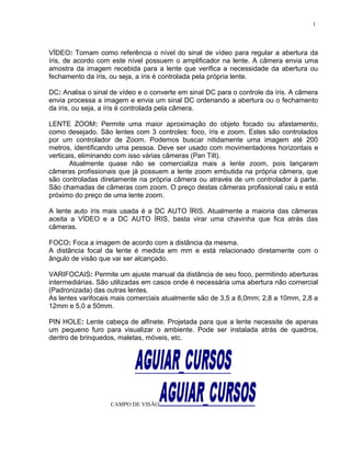 VÍDEO: Tomam como referência o nível do sinal de vídeo para regular a abertura da
íris, de acordo com este nível possuem o amplificador na lente. A câmera envia uma
amostra da imagem recebida para a lente que verifica a necessidade da abertura ou
fechamento da íris, ou seja, a íris é controlada pela própria lente.
DC: Analisa o sinal de vídeo e o converte em sinal DC para o controle da íris. A câmera
envia processa a imagem e envia um sinal DC ordenando a abertura ou o fechamento
da íris, ou seja, a íris é controlada pela câmera.
LENTE ZOOM: Permite uma maior aproximação do objeto focado ou afastamento,
como desejado. São lentes com 3 controles: foco, íris e zoom. Estes são controlados
por um controlador de Zoom. Podemos buscar nitidamente uma imagem até 200
metros, identificando uma pessoa. Deve ser usado com movimentadores horizontais e
verticais, eliminando com isso várias câmeras (Pan Tilt).
Atualmente quase não se comercializa mais a lente zoom, pois lançaram
câmeras profissionais que já possuem a lente zoom embutida na própria câmera, que
são controladas diretamente na própria câmera ou através de um controlador à parte.
São chamadas de câmeras com zoom. O preço destas câmeras profissional caiu e está
próximo do preço de uma lente zoom.
A lente auto íris mais usada é a DC AUTO ÍRIS. Atualmente a maioria das câmeras
aceita a VÍDEO e a DC AUTO ÍRIS, basta virar uma chavinha que fica atrás das
câmeras.
FOCO: Foca a imagem de acordo com a distância da mesma.
A distância focal da lente é medida em mm e está relacionado diretamente com o
ângulo de visão que vai ser alcançado.
VARIFOCAIS: Permite um ajuste manual da distância de seu foco, permitindo aberturas
intermediárias. São utilizadas em casos onde é necessária uma abertura não comercial
(Padronizada) das outras lentes.
As lentes varifocais mais comerciais atualmente são de 3,5 a 8,0mm; 2,8 a 10mm, 2,8 a
12mm e 5,0 a 50mm.
PIN HOLE: Lente cabeça de alfinete. Projetada para que a lente necessite de apenas
um pequeno furo para visualizar o ambiente. Pode ser instalada atrás de quadros,
dentro de brinquedos, maletas, móveis, etc.
CAMPO DE VISÃO
1
 
