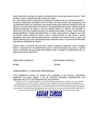 Quem determina o campo de visão é a distância focal, sendo que quanto menor o “valor
da lente”, maior o ângulo de visão (campo de visão).
Ex.: Uma lente de 4mm proporciona um ângulo de visão maior que uma lente de 8mm.
Durante a elaboração do projeto de CFTV este é um dos pontos mais importantes que
os projetistas devem se preocupar, isto porque neste ponto estamos decidindo junto ao
cliente o que será observado no monitor e conseqüentemente gravado. Neste processo
devemos perguntar ao cliente o que ele deseja realizar no sistema, por exemplo: o
cliente tem uma loja e deseja observar as pessoas que estão no caixa, neste caso ele
deseja identificar o cliente pois pode haver um roubo, sendo assim a imagem a ser vista
no monitor ficará restrita ao caixa e não a outros pontos da loja. Caso o cliente
desejasse uma única câmera para observar a entrada e ao mesmo tempo o caixa, ele
estaria partindo para uma monitoração geral, perdendo assim o recurso de identificação
das pessoas afastadas da câmera.
Quanto maior o milímetro de uma lente, menor o ângulo de abertura, mais a imagem
fecha e concentra em um determinado ponto e mais iluminação ela precisa . Quanto
menor o milímetro de uma lente mais afasta e abre a imagem se distanciando de um
determinado ponto específico.
ABRE MAIS O ÂNGULO FECHA MAIS O ÂNGULO
04 MM 08 MM
COMPARANDO TV E MONITOR PROFISSIONAL
Como desejamos sempre um sistema com qualidade e uso contínuo, precisamos
especificar em nosso projeto o uso de monitores fabricados especialmente para
aplicações de CFTV e não televisores de uso doméstico.
O sistema de CFTV normalmente trabalha com imagens estáticas (paradas) logo o tubo deve ter uma construção
especial para que o mesmo não fique “queimado” com a imagem da câmera que permaneceu ligada por um
determinado período. Para lembrarmos deste efeito podemos pegar como exemplo a utilização de protetores de tela
nos monitores de computador. Devido a isso, o monitor utilizado em CFTV tem seu tubo de imagem construído de
forma especial e com um período de durabilidade muito maior do que um televisor de uso doméstico. Além disto, os
monitores fabricados para CFTV são capazes de apresentar maiores níveis de detalhes de uma cena.
1
 