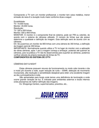 Comparando a TV com um monitor profissional, o monitor tem caixa metálica, menor
emissão de raios-X e duração muito maior conforme dicas a seguir:
Durabilidade:
TV: 14.000 horas.
Monitor: 45.000 horas.
Resolução:
TV: 320 a 500 linhas.
Monitor: 500 a 800 linhas.
MONITOR: O monitor é o componente final do sistema, pode ser P/B ou colorido, de
acordo com o sistema de câmeras utilizado. O número de linhas que ele possui
determina a qualidade e definição da imagem. Esta definição será de acordo com as
câmeras.
EX: Se pusermos um monitor de 800 linhas com uma câmera de 350 linhas, a definição
da imagem será de 350 linhas.
IMPORTANTE: Normalmente quando utiliza a TV no lugar do monitor com a aplicação
de várias câmeras, após 1 ano a imagem começa a embaçar, podendo até queimar as
câmeras, pois na prática a TV não foi desenvolvida para suportar as câmeras, podemos
verificar através da própria resolução de linhas da TV.
COMPONENTES DO SISTEMA DE CFTV
CÂMERAS DAY & NIGHT
Estas câmeras possuem recurso de funcionamento no modo color durante o dia
e modo p/b durante a noite, super redução de ruído – SSNR, detecção de movimento
incorporada, alta resolução e sensibilidade desejável para obter uma excelente imagem
ao dia e principalmente à noite.
São apropriadas para locais onde temos uma deficiência de iluminação e onde
ocorre grande variação de luz. É indicada para ambientes externos e locais internos
onde precisamos de melhor definição das imagens.
Ex: Shoppings Centers, supermercados, presídios, etc..
SPEED
1
 