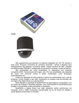 DOME
São equipamentos que possuem os sistemas integrados de: Pan Tilt, câmera e
lente zoom. Possuem movimento de varredura horizontal / vertical e Receiver para
endereçamento das câmeras, movimento rápido, rotação contínua de 360º, posições
pré-determinadas (PRESET), configuração de percursos e entradas / saídas de alarme.
São comandadas por mesa controladora ou dispositivos com protocolo
compatível (DVR, Transmissores de Imagem, etc). Por sua versatilidade, são utilizadas
em locais com inúmeros pontos a serem monitorados, como Shoppings,
Supermercados, etc.
Podem ser aplicadas em área externa e interna em conformidade com o tipo de
ambiente: normal, lowlight e day night. Atualmente os modelos mais encontrados são
Low light e Day Night devido ao custo benefício.
Muita atenção na aplicação de Speed Dome em área externa; é necessário o uso
de Caixas de Proteção e Suportes especiais, com VENTILAÇÃO E CALEFAÇÃO para
proteger o equipamento contra intempéries e vandalismo.
Atualmente a Speed Dome Low Light apresenta melhor performance em
resolução, zoom e WDR incorporado (compensação de luz de fundo) em relação a
outras Speeds encontradas no mercado.
1
 
