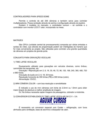 CONTROLADORES PARA SPEED DOME
Permite o controle de até 256 câmeras e também serve para controlar
multiplexadores. Possui proteção através da senha e configuração através do joystick.
Existem 2 modelos no mercado, o controlador comum – só controle e o
controlador com monitor LCD 5” color, incorporado na mesa.
MATRIZES
São CPU’s (unidade central de processamento) composta por várias entradas e
saídas de vídeo, que através de programação podem ser interligadas da maneira que
for mais conveniente ao projeto. São utilizadas para controlar uma grande quantidade
de câmeras em projetos de grande porte.
CONJUNTO PARA GRAVAÇÃO VEICULAR
1) TIME LAPSE VEICULAR
Equipamento utilizado para gravações em veículos diversos, como ônibus,
caminhões de transportes, etc.
Gravação / Reprodução em 2, 6, 18, 30, 48, 72, 96, 120, 168, 240, 360, 480, 720
e 960 horas.
Gravação de áudio em 2, 6, 18, 30 horas.
Resolução horizonte de 350 linhas (PB) e 300 linhas (color).
Alimentação 12VCC.
2) MINI CÂMERA COLOR – com boa resolução e sensibilidade
É indicado o uso de mini câmeras com lente de 2,5mm ou 1,9mm para obter
maior ângulo de abertura e melhor amplitude de imagem.
Ex: No ônibus necessita captar imagens de passageiros, cobrador e motorista.
3) CONVERSOR ESTABILIZADO P/ TIME LAPSE VEICULAR 24/12 V – 5 A
É necessário um conversor especial com Cooler – refrigeração, com furos
alinhados para ventilação, base de alumínio e dissipador de calor.
1
 