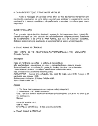 4) CAIXA DE PROTEÇÃO P/ TIME LAPSE VEICULAR
Como a instalação em veículos é mais difícil e o fato do mesmo estar sempre em
movimento, precisamos de uma caixa especial para proteger o equipamento contra
movimentos bruscos e vandalismo, de preferência uma caixa com chave para maior
segurança.
DVR STAND ALONE
É um gravador digital de vídeo destinado a gravação de imagens em disco rígido (HD).
Existem dois tipos de DVR, os DVRs PC que utilizam um computador como plataforma
de funcionamento e os DVRs STAND ALONE, que são um hardware específico,
dedicado exclusivamente a aplicação e que dispensam o uso de um computador.
a) STAND ALONE 16 CÂMERAS
480 / 112 FPS – 30 FPS - TEMPO REAL NA VISUALIZAÇÃO, 7 FPS – GRAVAÇÃO.
Conexão Remota.
Vantagens
Roda em hardware específico – o sistema é mais estável;
Não usa Windows – operacional em Linux – mais estabilidade, sistema próprio;
Sistema Quadriplex – monitoração, gravação, backup remoto e busca de dados;
16 entradas de câmeras com loop - extensão de vídeo balanceada;
Não precisa necessariamente de computador;
ACOMPANHA – manual em português, CD, cabo de força, cabo BNC, mouse e Kit
parafusos para colocar + HD;
Saídas para monitor em S-Vídeo, CVBS e VGA;
Vem com Gravador de CD.
Acesso
1) Via Rede das imagens com um cabo de rede (categoria 5)
2) Pode retirar o HD e colocar num PC
Obs.: Tem que instalar o software Remoto que acompanha o DVR no PC onde quer
ver as imagens.
Backup
Pode ser manual – CD
USB ou Rede
GRAVAÇÃO CONTÍNUA – 5 dias aproximadamente.
b) STAND ALONE 4 CÂMERAS
1
 